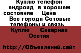 Куплю телефон андроид, в хорошем состояние  › Цена ­ 1 000 - Все города Сотовые телефоны и связь » Куплю   . Северная Осетия